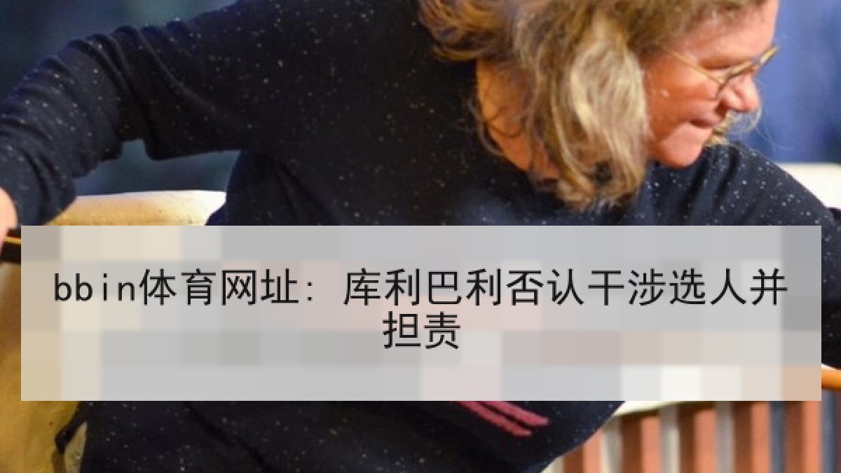 bbin体育网址: 库利巴利否认干涉选人并担责 bbin体育网址: 库利巴利否认干涉选人并担责